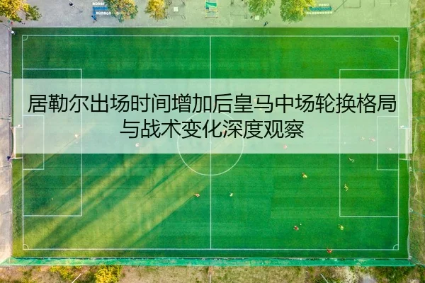 居勒尔出场时间增加后皇马中场轮换格局与战术变化深度观察